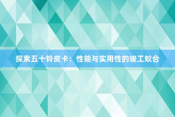 探索五十铃皮卡：性能与实用性的竣工蚁合