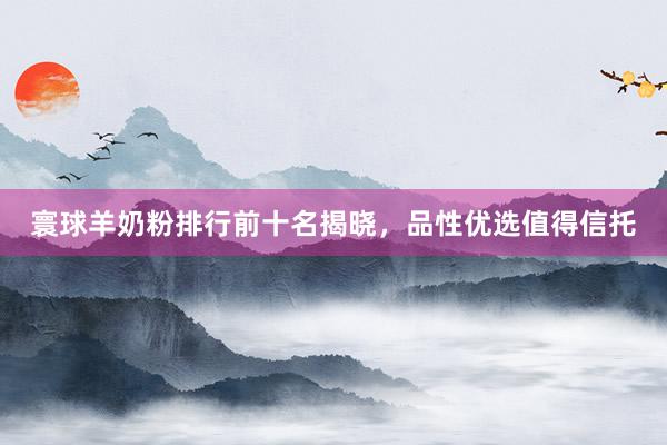 寰球羊奶粉排行前十名揭晓，品性优选值得信托