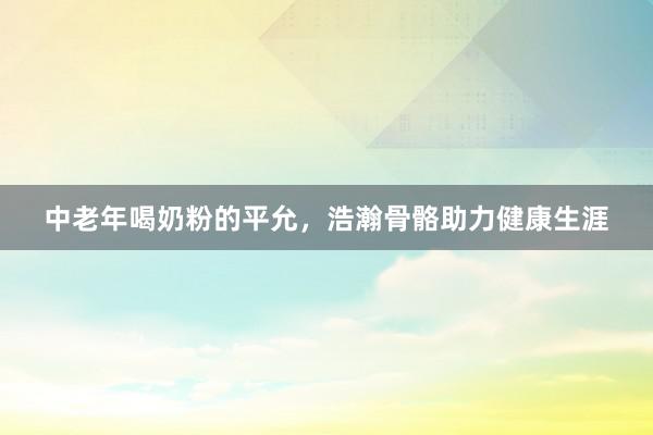 中老年喝奶粉的平允，浩瀚骨骼助力健康生涯