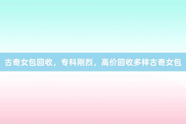 古奇女包回收，专科刚烈，高价回收多样古奇女包