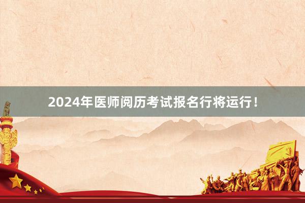 2024年医师阅历考试报名行将运行！