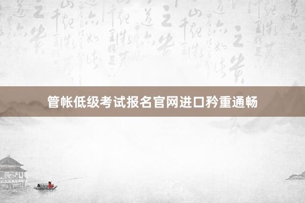 管帐低级考试报名官网进口矜重通畅