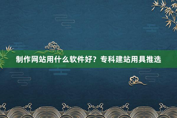 制作网站用什么软件好？专科建站用具推选